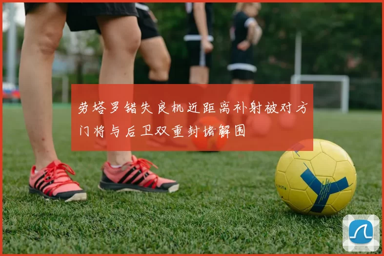 劳塔罗错失良机近距离补射被对方门将与后卫双重封堵解围