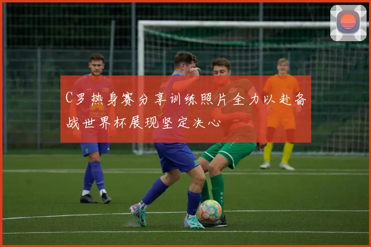 C罗热身赛分享训练照片全力以赴备战世界杯展现坚定决心