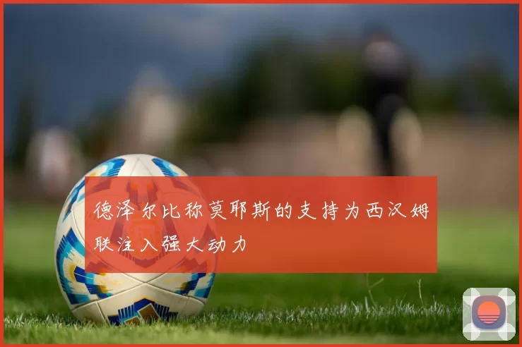 德泽尔比称莫耶斯的支持为西汉姆联注入强大动力
