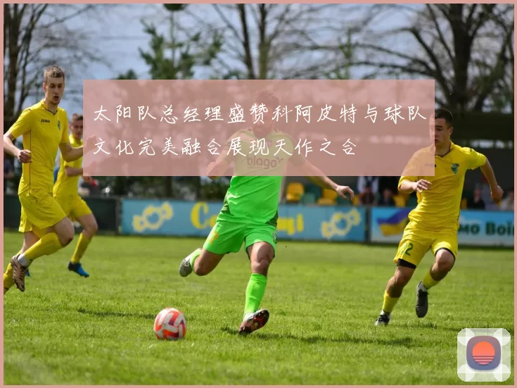 太阳队总经理盛赞科阿皮特与球队文化完美融合展现天作之合