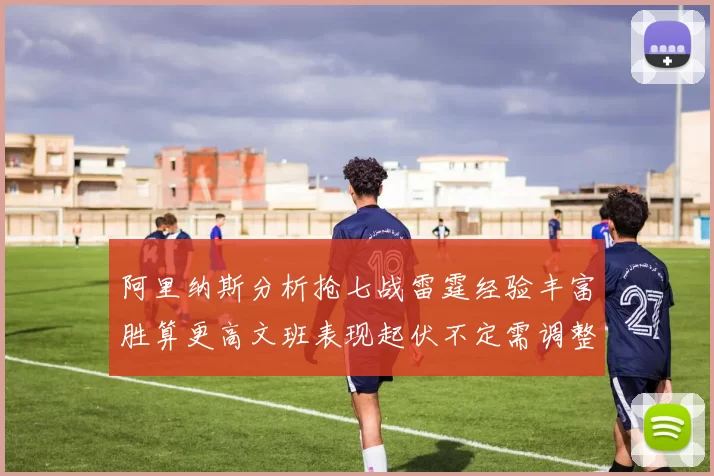 阿里纳斯分析抢七战雷霆经验丰富胜算更高文班表现起伏不定需调整
