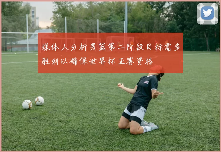 媒体人分析男篮第二阶段目标需多胜利以确保世界杯正赛资格