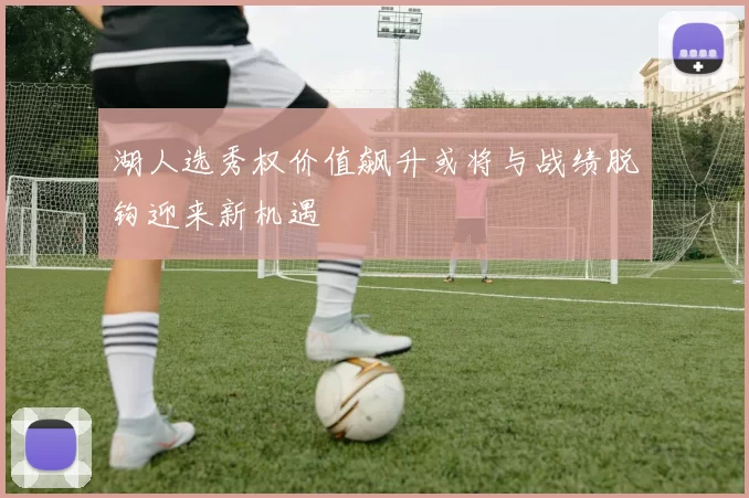 湖人选秀权价值飙升或将与战绩脱钩迎来新机遇