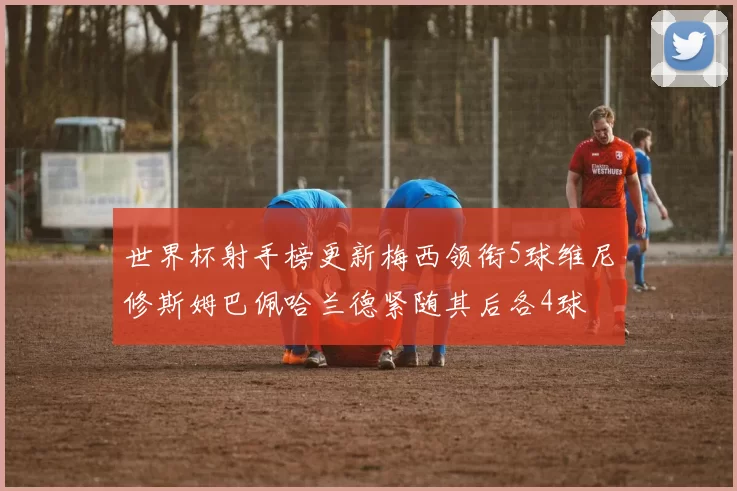 世界杯射手榜更新梅西领衔5球维尼修斯姆巴佩哈兰德紧随其后各4球