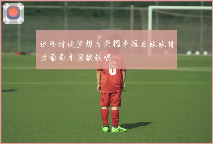 达洛特谈梦想与荣耀夺冠后妹妹将为葡萄牙国歌献唱