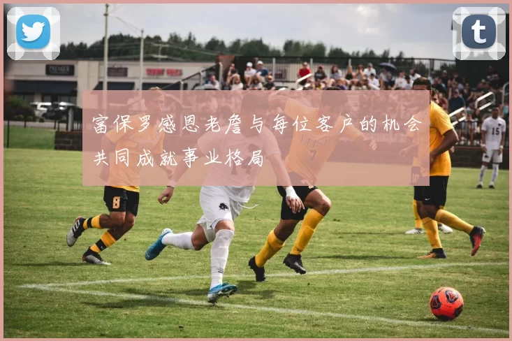 富保罗感恩老詹与每位客户的机会共同成就事业格局