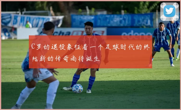 C罗的退役象征着一个足球时代的终结新的传奇尚待诞生