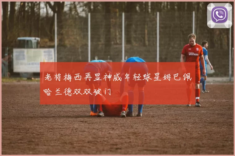 老将梅西再显神威年轻球星姆巴佩哈兰德双双破门