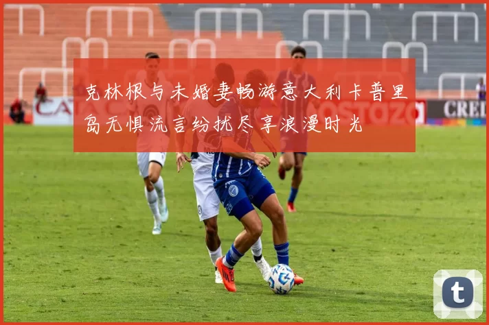 克林根与未婚妻畅游意大利卡普里岛无惧流言纷扰尽享浪漫时光