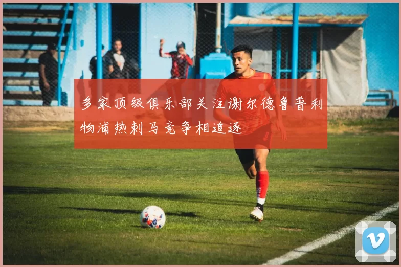 多家顶级俱乐部关注谢尔德鲁普利物浦热刺马竞争相追逐