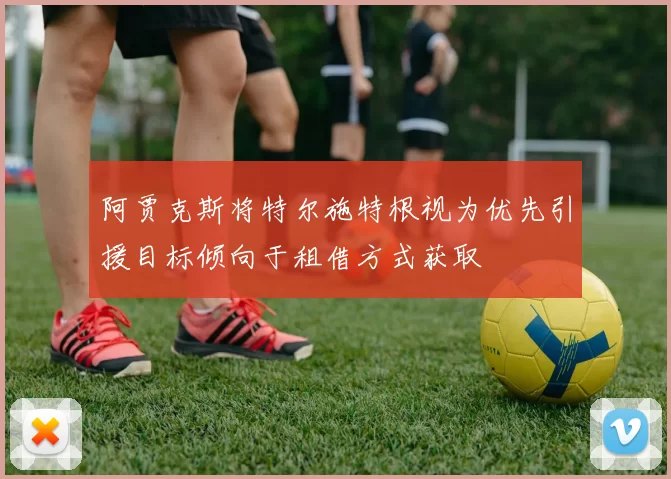 阿贾克斯将特尔施特根视为优先引援目标倾向于租借方式获取