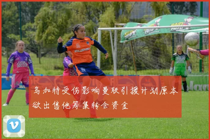 乌加特受伤影响曼联引援计划原本欲出售他筹集转会资金