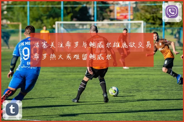 活塞关注希罗与鲍威尔雄鹿欲交易希罗热火或难留鲍威尔
