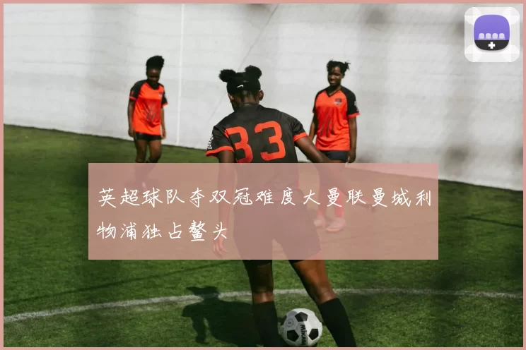 英超球队夺双冠难度大曼联曼城利物浦独占鳌头