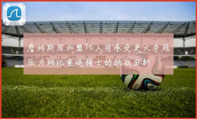 詹姆斯若加盟76人将承受更大夺冠压力相比重返骑士的挑战分析