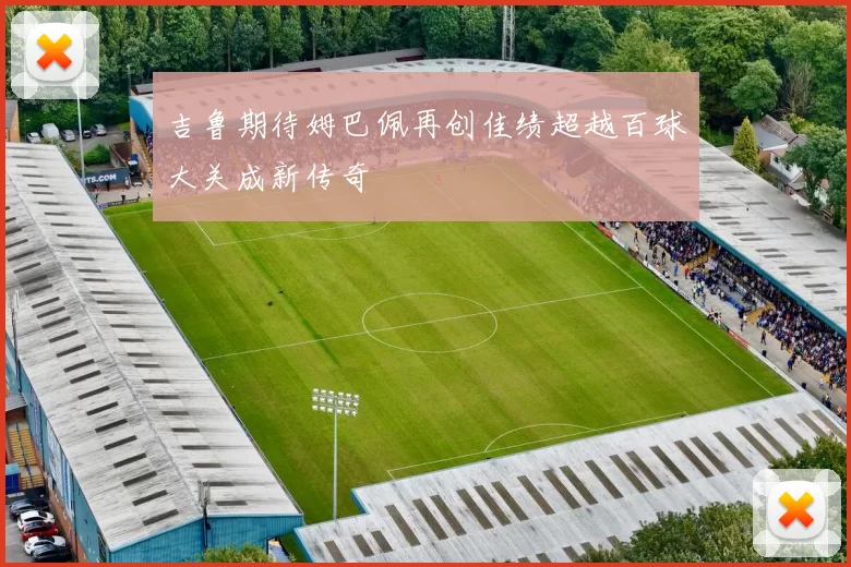 吉鲁期待姆巴佩再创佳绩超越百球大关成新传奇